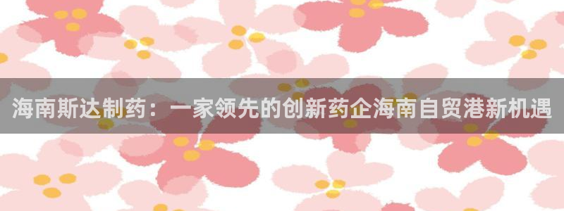 j9九游会老哥俱乐部交流区：海南斯达制药：一家领先的创新药企海南自贸港新机遇