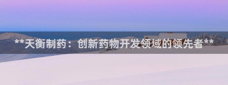 九游会老哥必备的交流社区：**天衡制药：创新药物开发领域的领先者**