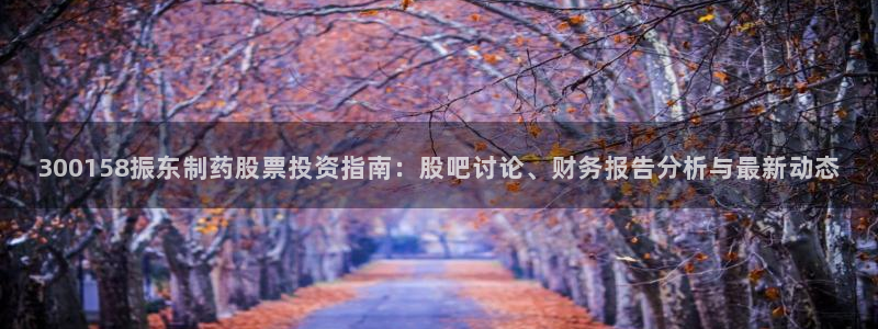 九游会老哥俱乐部必备的交流社区：300158振东制药股票投资指南：股吧讨论、财务报告分析与最新动态