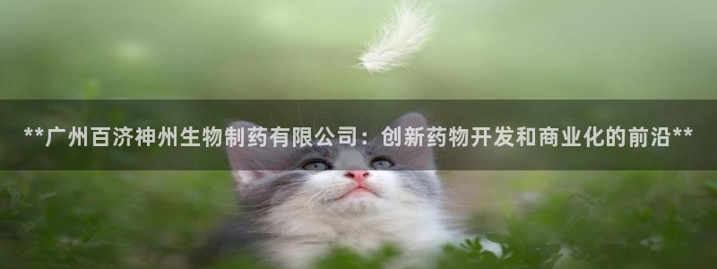 ag九游老哥俱乐部：**广州百济神州生物制药有限公司：创新药物开发和商业化的前沿**