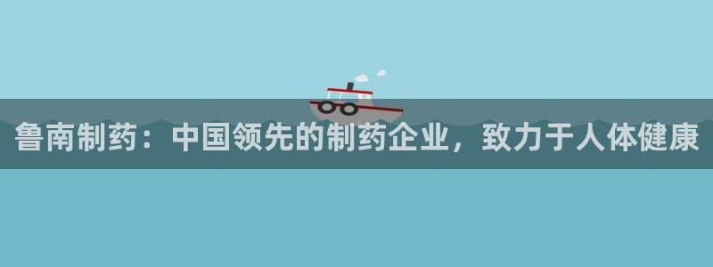 usdt九游会老哥俱乐部：鲁南制药：中国领先的制药企业，致力于人体健康