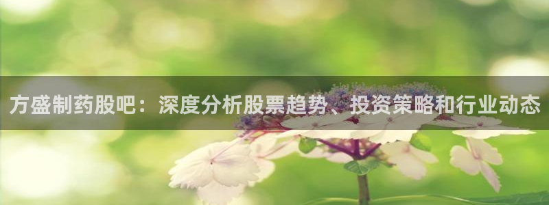九游会老哥必备的交流社区：方盛制药股吧：深度分析股票趋势、投资策略和行业动态