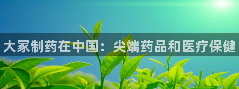 九游会老哥俱乐部官方网站：大冢制药在中国：尖端药品和医疗保健