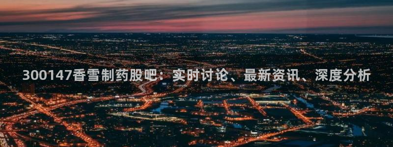 九游会老哥俱乐部必备的交流社区：300147香雪制药股吧：实时讨论、最新资讯、深度分析