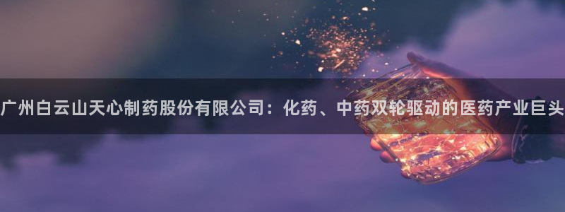 老哥俱乐部是干什么的：广州白云山天心制药股份有限公司：化药、中药双轮驱动的医药产业巨头
