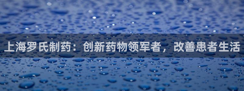 九游老哥俱乐部官网登录入口：上海罗氏制药：创新药物领军者，改善患者生活