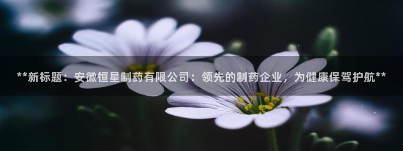 九游老哥俱乐部官网登录不了：**新标题：安徽恒星制药有限公司：领先的制药企业，为健康保驾护航**