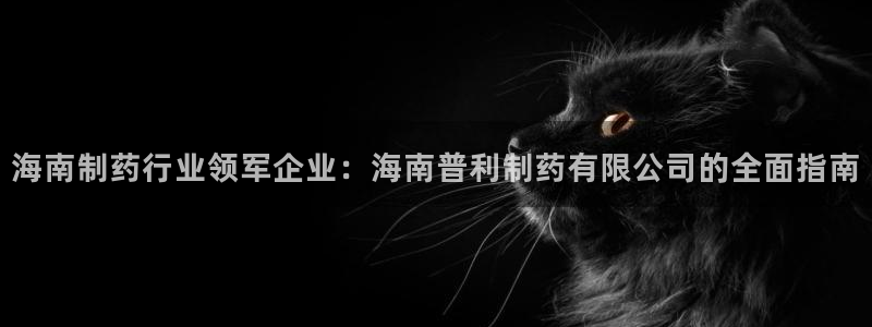 老哥吧九游会：海南制药行业领军企业：海南普利制药有限公司的全面指南