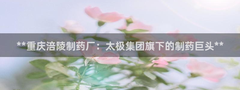 九游会老哥俱乐部必备的交流社区：**重庆涪陵制药厂：太极集团旗下的制药巨头**