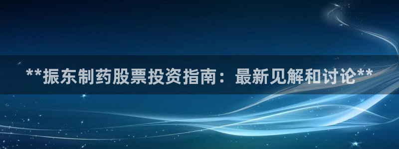 j9九游会老哥俱乐部交流区：**振东制药股票投资指南：最新见解和讨论**