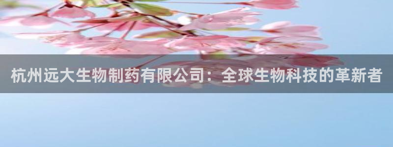 老哥俱乐部是干什么的：杭州远大生物制药有限公司：全球生物科技的革新者
