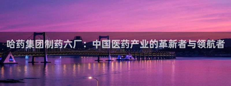 九游会老哥俱乐部官方网站：哈药集团制药六厂：中国医药产业的革新者与领航者