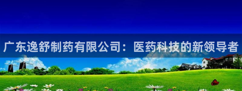 九游会老哥：广东逸舒制药有限公司：医药科技的新领导者