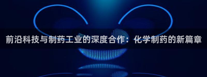 九游会老哥俱乐部官方网站：前沿科技与制药工业的深度合作：化学制药的新篇章