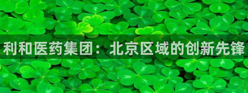ag九游会老哥俱乐部：利和医药集团：北京区域的创新先锋