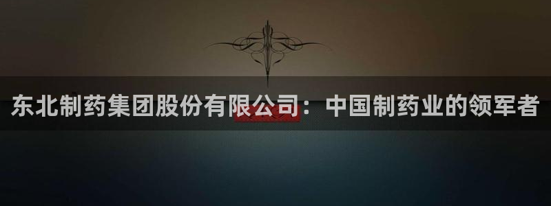 usdt九游会老哥俱乐部：东北制药集团股份有限公司：中国制药业的领军者