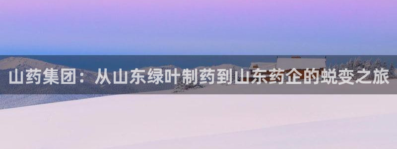 ag九游会老哥俱乐部：山药集团：从山东绿叶制药到山东药企的蜕变之旅