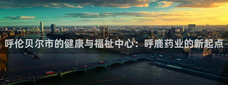九游会老哥必备的交流社区：呼伦贝尔市的健康与福祉中心：呼鹿药业的新起点