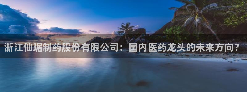九游会老哥俱乐部：浙江仙琚制药股份有限公司：国内医药龙头的未来方向？