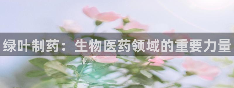 九游会老哥俱乐部论坛版：绿叶制药：生物医药领域的重要力量