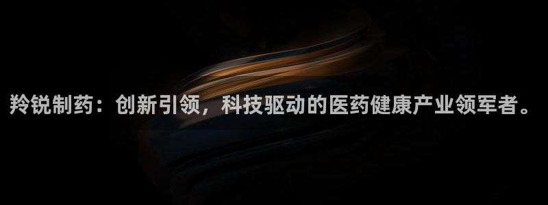 九游会老哥俱乐部官网：羚锐制药：创新引领，科技驱动的医药健康产业领军者。