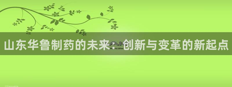 九游会老哥俱乐部必备的交流社区：山东华鲁制药的未来：创新与变革的新起点