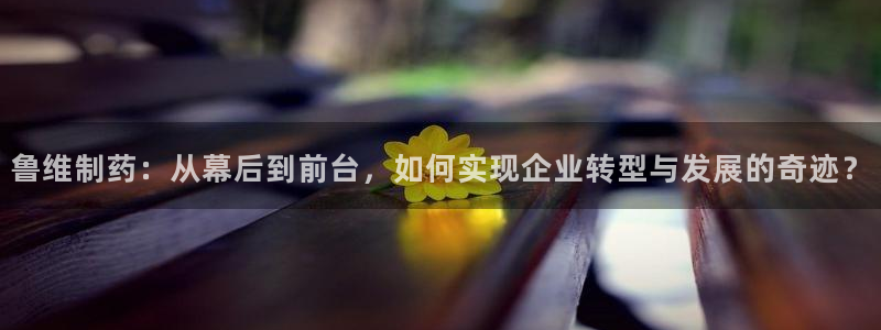九游会老哥俱乐部：鲁维制药：从幕后到前台，如何实现企业转型与